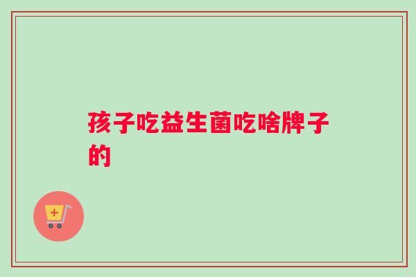 孩子吃益生菌吃啥牌子的
