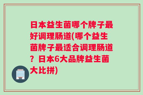 日本益生菌哪个牌子最好调理肠道(哪个益生菌牌子最适合调理肠道？日本6大品牌益生菌大比拼)