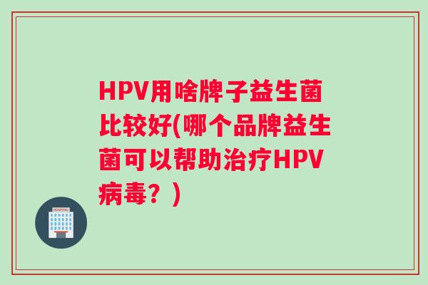 HPV用啥牌子益生菌比较好(哪个品牌益生菌可以帮助治疗HPV病毒？)