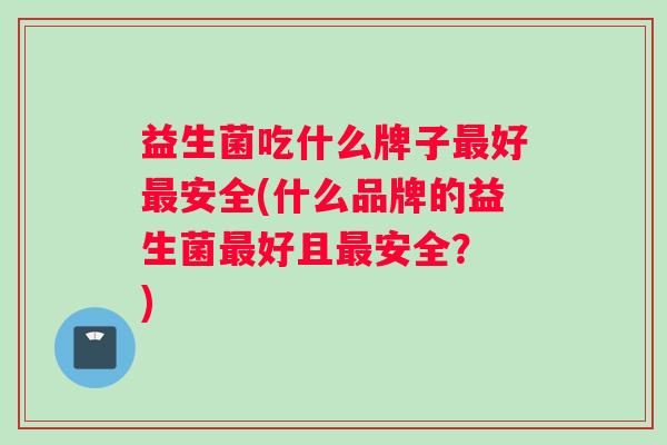 益生菌吃什么牌子最好最安全(什么品牌的益生菌最好且最安全？ )