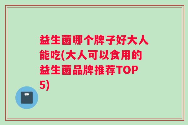 益生菌哪个牌子好大人能吃(大人可以食用的益生菌品牌推荐TOP5)