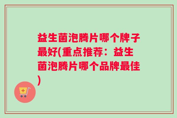 益生菌泡腾片哪个牌子最好(重点推荐：益生菌泡腾片哪个品牌最佳)
