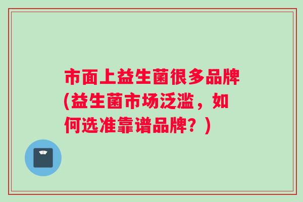 市面上益生菌很多品牌(益生菌市场泛滥，如何选准靠谱品牌？)