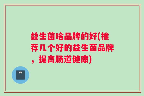 益生菌啥品牌的好(推荐几个好的益生菌品牌，提高肠道健康)
