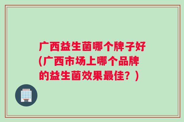 广西益生菌哪个牌子好(广西市场上哪个品牌的益生菌效果最佳？)