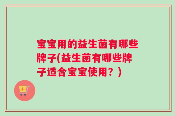 宝宝用的益生菌有哪些牌子(益生菌有哪些牌子适合宝宝使用？)