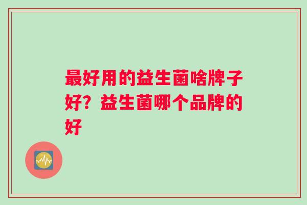 最好用的益生菌啥牌子好？益生菌哪个品牌的好