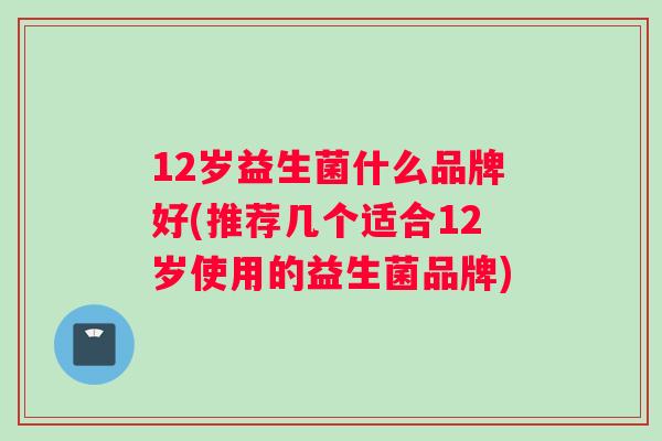 12岁益生菌什么品牌好(推荐几个适合12岁使用的益生菌品牌)
