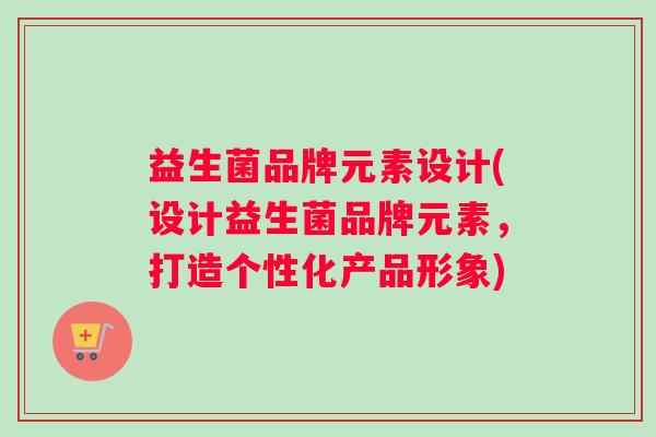 益生菌品牌元素设计(设计益生菌品牌元素，打造个性化产品形象)