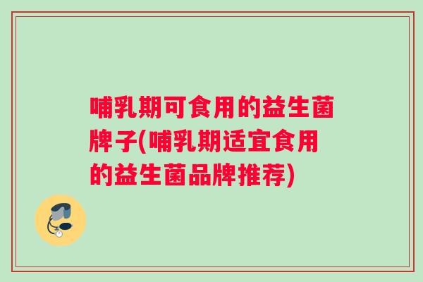 哺乳期可食用的益生菌牌子(哺乳期适宜食用的益生菌品牌推荐)
