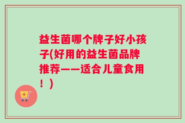 益生菌哪个牌子好小孩子(好用的益生菌品牌推荐——适合儿童食用！)