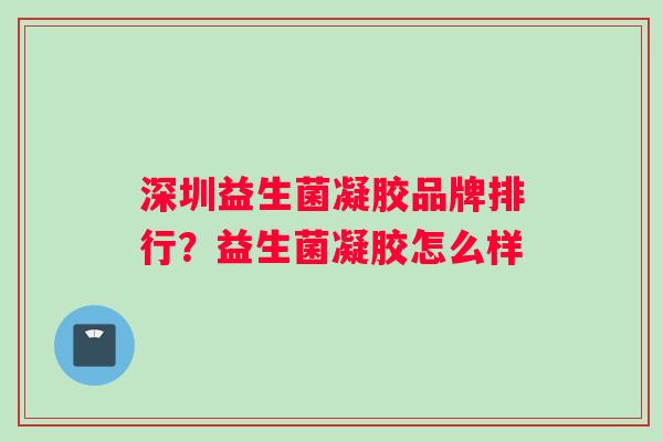 深圳益生菌凝胶品牌排行？益生菌凝胶怎么样