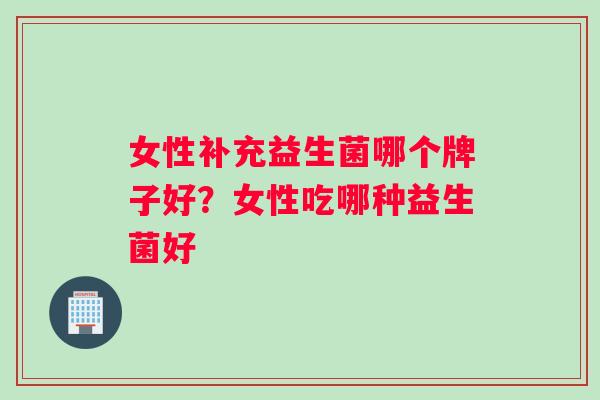 女性补充益生菌哪个牌子好？女性吃哪种益生菌好