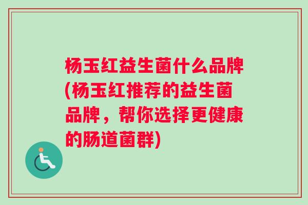 杨玉红益生菌什么品牌(杨玉红推荐的益生菌品牌，帮你选择更健康的肠道菌群)