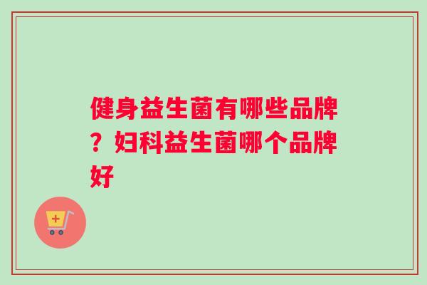 健身益生菌有哪些品牌？妇科益生菌哪个品牌好
