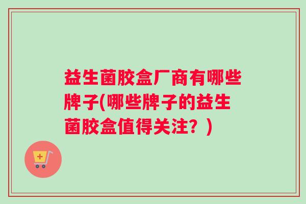 益生菌胶盒厂商有哪些牌子(哪些牌子的益生菌胶盒值得关注？)
