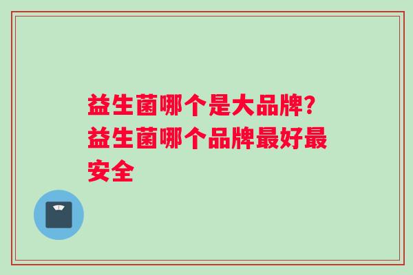 益生菌哪个是大品牌？益生菌哪个品牌最好最安全
