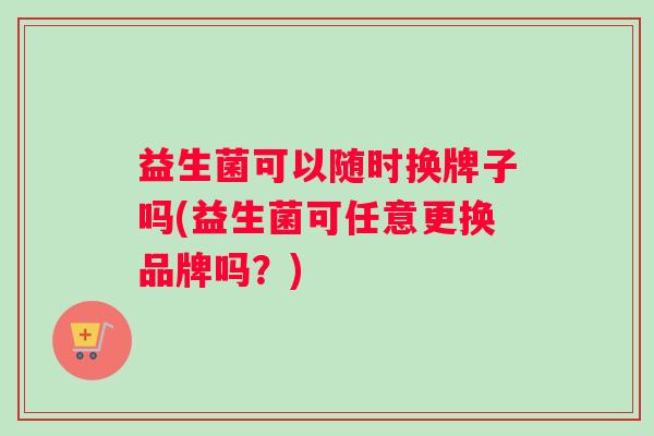 益生菌可以随时换牌子吗(益生菌可任意更换品牌吗？)