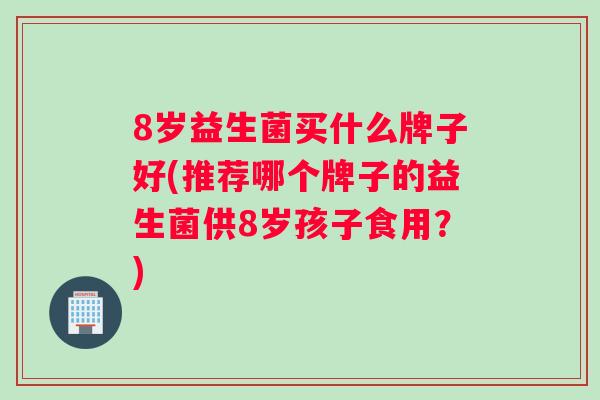 8岁益生菌买什么牌子好(推荐哪个牌子的益生菌供8岁孩子食用？)