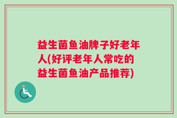 益生菌鱼油牌子好老年人(好评老年人常吃的益生菌鱼油产品推荐)