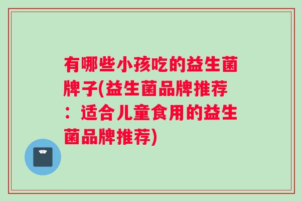 有哪些小孩吃的益生菌牌子(益生菌品牌推荐：适合儿童食用的益生菌品牌推荐)