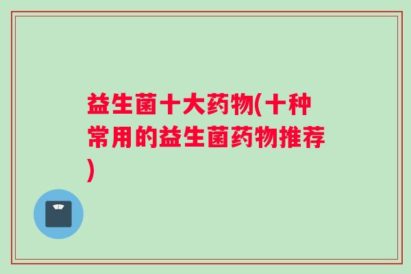 益生菌十大药物(十种常用的益生菌药物推荐)