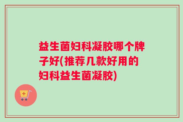 益生菌妇科凝胶哪个牌子好(推荐几款好用的妇科益生菌凝胶)