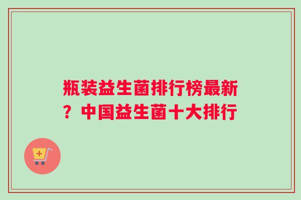 瓶装益生菌排行榜最新？中国益生菌十大排行