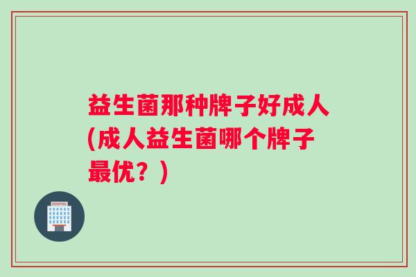 益生菌那种牌子好成人(成人益生菌哪个牌子最优？)