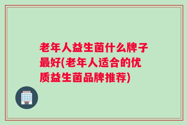 老年人益生菌什么牌子最好(老年人适合的优质益生菌品牌推荐)