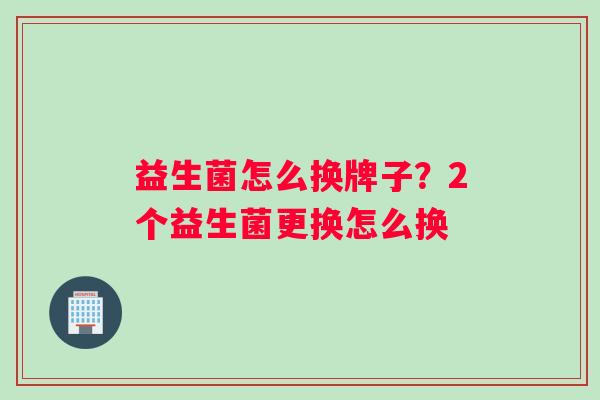 益生菌怎么换牌子？2个益生菌更换怎么换