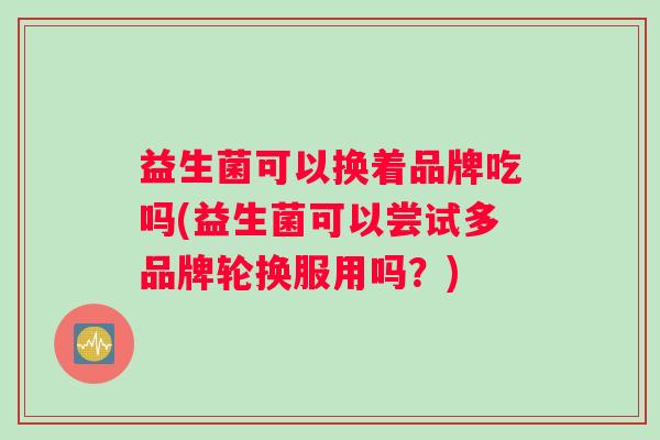 益生菌可以换着品牌吃吗(益生菌可以尝试多品牌轮换服用吗？)