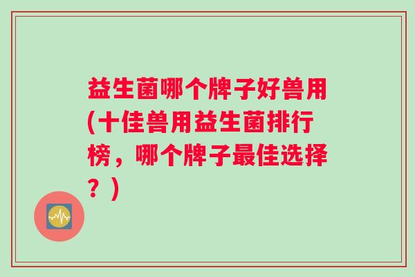 益生菌哪个牌子好兽用(十佳兽用益生菌排行榜，哪个牌子最佳选择？)
