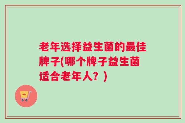 老年选择益生菌的最佳牌子(哪个牌子益生菌适合老年人？)