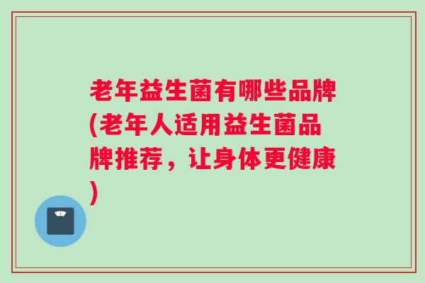 老年益生菌有哪些品牌(老年人适用益生菌品牌推荐，让身体更健康)