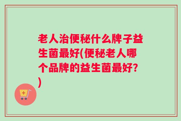 老人治便秘什么牌子益生菌最好(便秘老人哪个品牌的益生菌最好？)