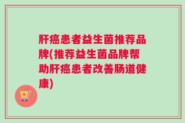 肝癌患者益生菌推荐品牌(推荐益生菌品牌帮助肝癌患者改善肠道健康)
