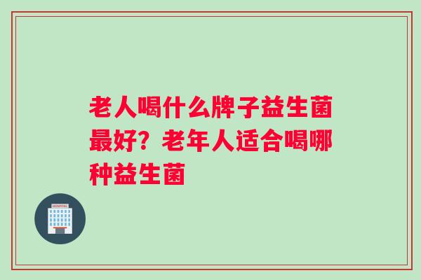 老人喝什么牌子益生菌最好？老年人适合喝哪种益生菌