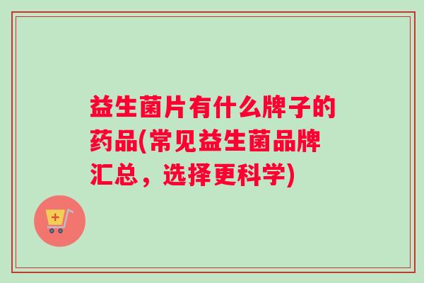 益生菌片有什么牌子的药品(常见益生菌品牌汇总，选择更科学)