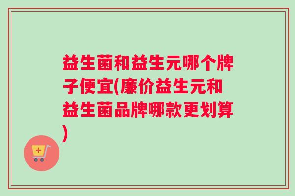 益生菌和益生元哪个牌子便宜(廉价益生元和益生菌品牌哪款更划算)