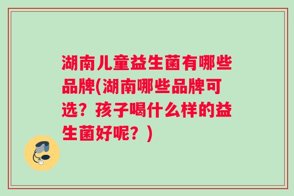 湖南儿童益生菌有哪些品牌(湖南哪些品牌可选？孩子喝什么样的益生菌好呢？)