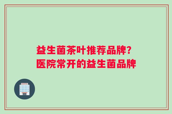 益生菌茶叶推荐品牌？医院常开的益生菌品牌