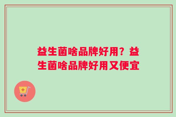 益生菌啥品牌好用？益生菌啥品牌好用又便宜