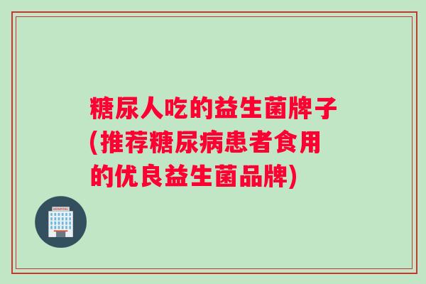 糖尿人吃的益生菌牌子(推荐糖尿病患者食用的优良益生菌品牌)