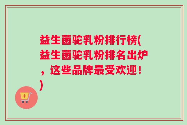 益生菌驼乳粉排行榜(益生菌驼乳粉排名出炉，这些品牌最受欢迎！)