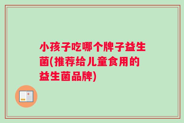 小孩子吃哪个牌子益生菌(推荐给儿童食用的益生菌品牌)