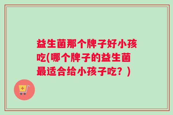 益生菌那个牌子好小孩吃(哪个牌子的益生菌最适合给小孩子吃？)