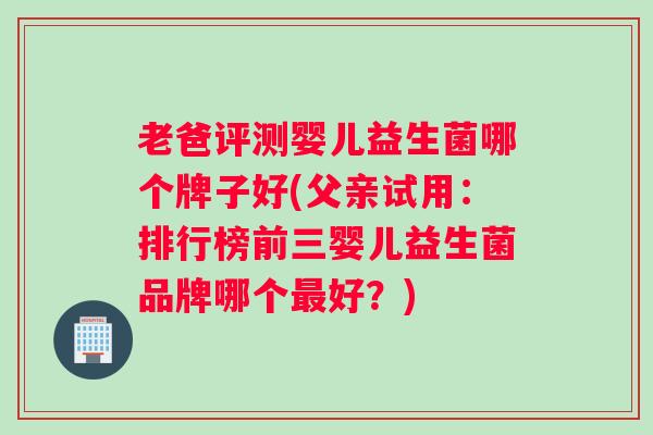 老爸评测婴儿益生菌哪个牌子好(父亲试用：排行榜前三婴儿益生菌品牌哪个最好？)