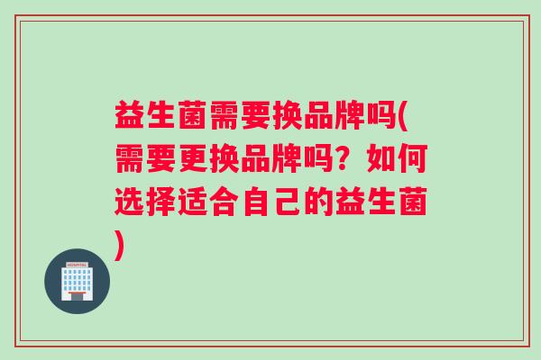 益生菌需要换品牌吗(需要更换品牌吗？如何选择适合自己的益生菌)