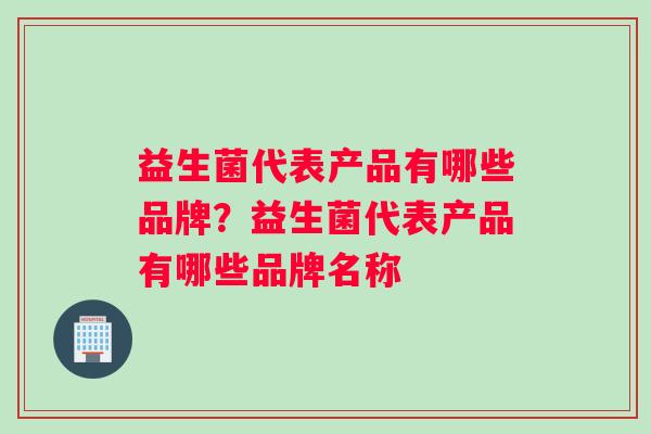 益生菌代表产品有哪些品牌？益生菌代表产品有哪些品牌名称